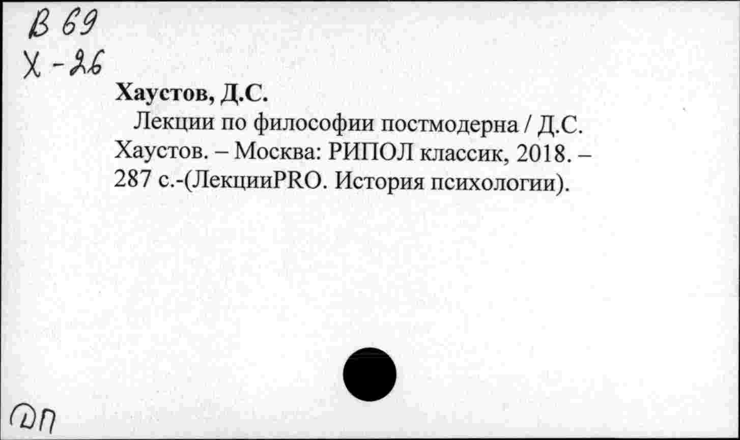 ﻿Хаустов, Д.С.
Лекции по философии постмодерна / Д.С. Хаустов. - Москва: РИПОЛ классик, 2018. -287 с.-(ЛекцииРЛО. История психологии).